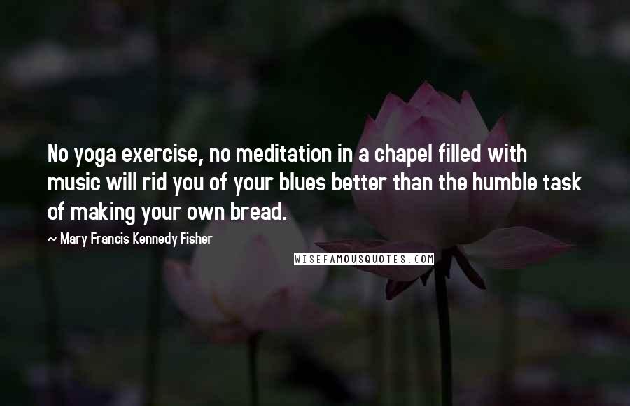 Mary Francis Kennedy Fisher Quotes: No yoga exercise, no meditation in a chapel filled with music will rid you of your blues better than the humble task of making your own bread.