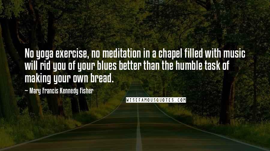 Mary Francis Kennedy Fisher Quotes: No yoga exercise, no meditation in a chapel filled with music will rid you of your blues better than the humble task of making your own bread.