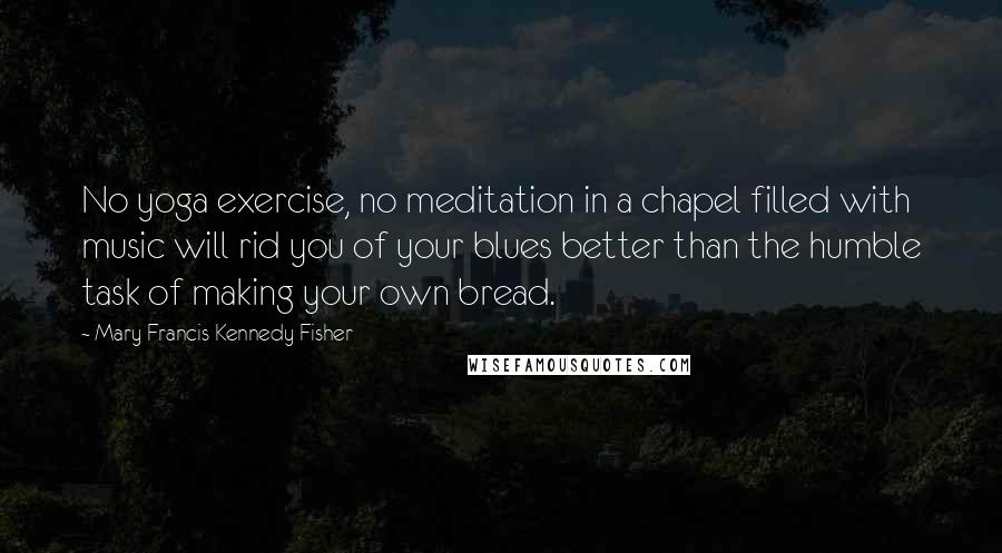 Mary Francis Kennedy Fisher Quotes: No yoga exercise, no meditation in a chapel filled with music will rid you of your blues better than the humble task of making your own bread.