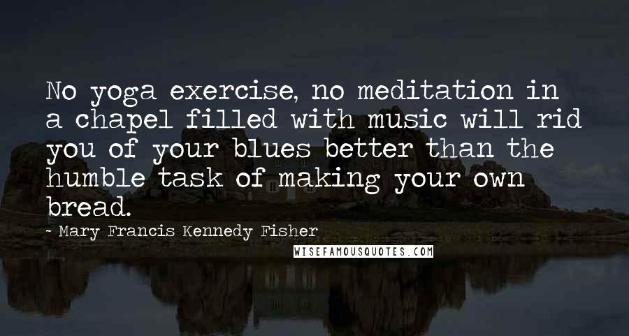 Mary Francis Kennedy Fisher Quotes: No yoga exercise, no meditation in a chapel filled with music will rid you of your blues better than the humble task of making your own bread.