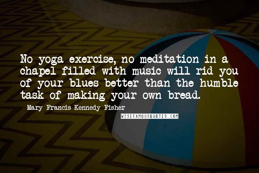 Mary Francis Kennedy Fisher Quotes: No yoga exercise, no meditation in a chapel filled with music will rid you of your blues better than the humble task of making your own bread.