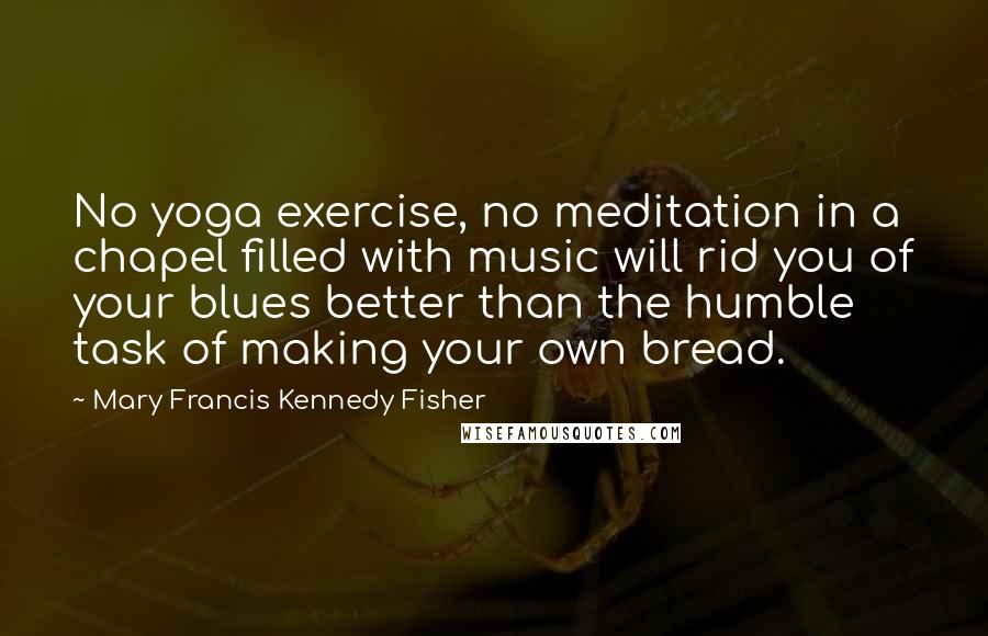 Mary Francis Kennedy Fisher Quotes: No yoga exercise, no meditation in a chapel filled with music will rid you of your blues better than the humble task of making your own bread.