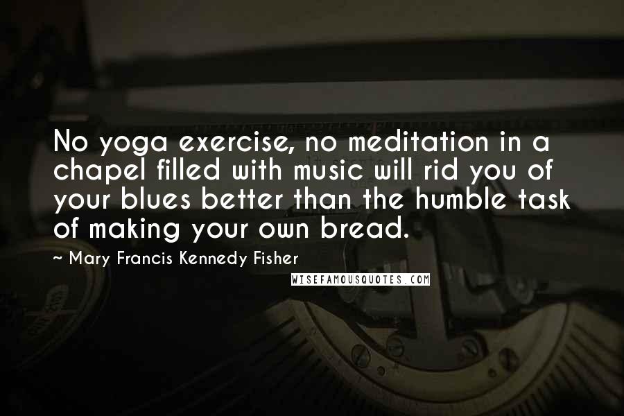 Mary Francis Kennedy Fisher Quotes: No yoga exercise, no meditation in a chapel filled with music will rid you of your blues better than the humble task of making your own bread.