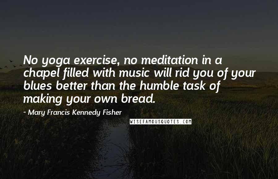 Mary Francis Kennedy Fisher Quotes: No yoga exercise, no meditation in a chapel filled with music will rid you of your blues better than the humble task of making your own bread.