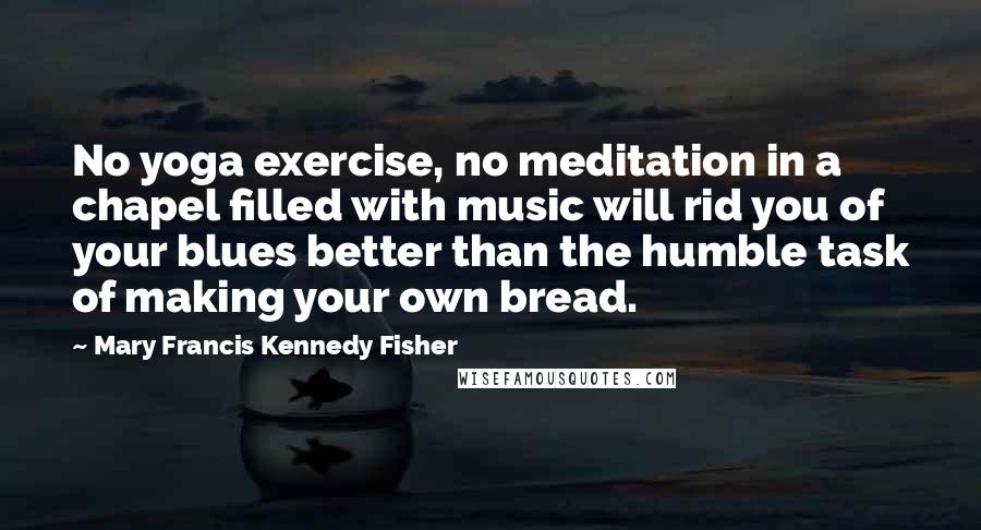 Mary Francis Kennedy Fisher Quotes: No yoga exercise, no meditation in a chapel filled with music will rid you of your blues better than the humble task of making your own bread.