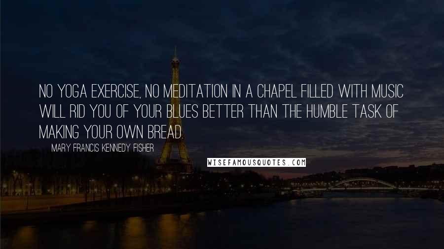 Mary Francis Kennedy Fisher Quotes: No yoga exercise, no meditation in a chapel filled with music will rid you of your blues better than the humble task of making your own bread.