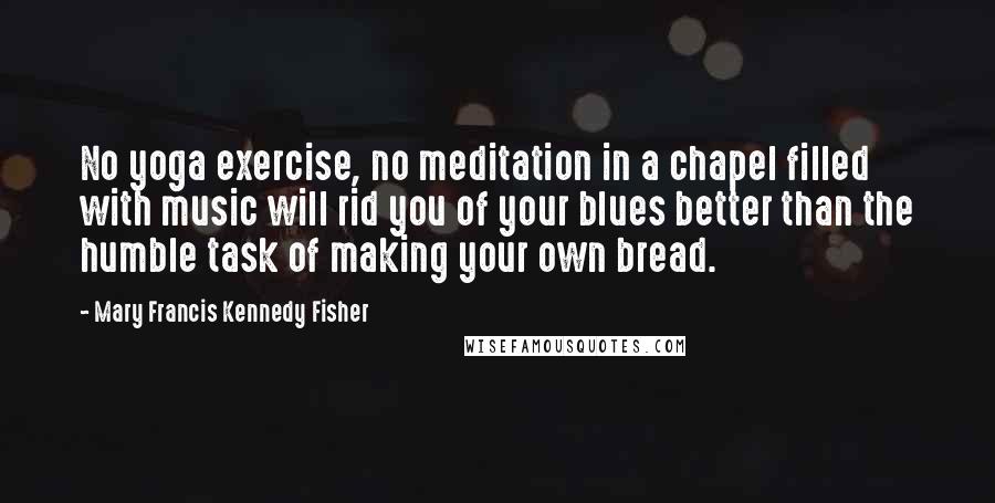 Mary Francis Kennedy Fisher Quotes: No yoga exercise, no meditation in a chapel filled with music will rid you of your blues better than the humble task of making your own bread.