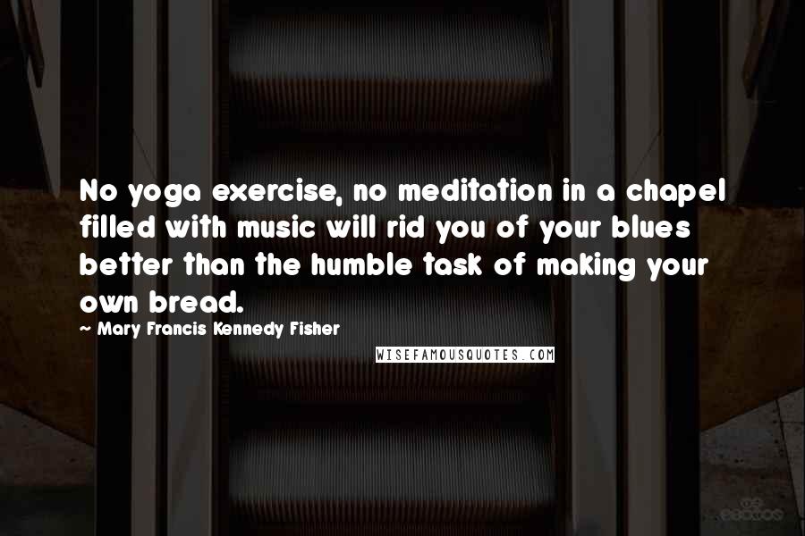 Mary Francis Kennedy Fisher Quotes: No yoga exercise, no meditation in a chapel filled with music will rid you of your blues better than the humble task of making your own bread.