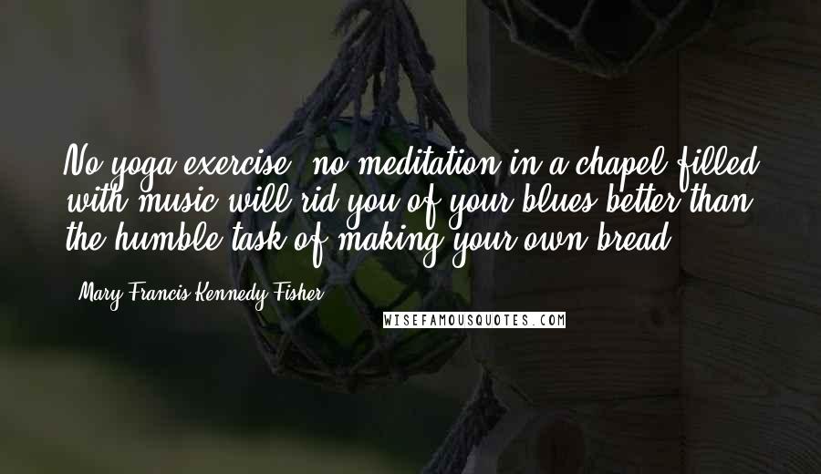 Mary Francis Kennedy Fisher Quotes: No yoga exercise, no meditation in a chapel filled with music will rid you of your blues better than the humble task of making your own bread.