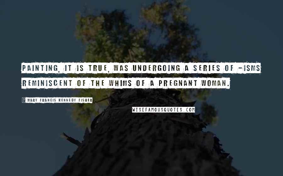 Mary Francis Kennedy Fisher Quotes: Painting, it is true, was undergoing a series of -isms reminiscent of the whims of a pregnant woman.