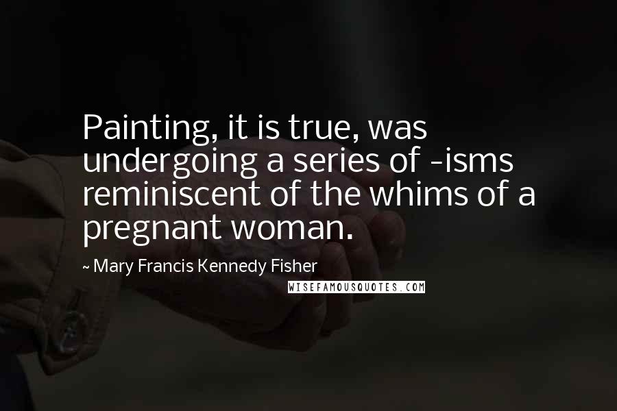 Mary Francis Kennedy Fisher Quotes: Painting, it is true, was undergoing a series of -isms reminiscent of the whims of a pregnant woman.