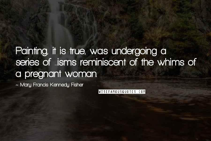 Mary Francis Kennedy Fisher Quotes: Painting, it is true, was undergoing a series of -isms reminiscent of the whims of a pregnant woman.