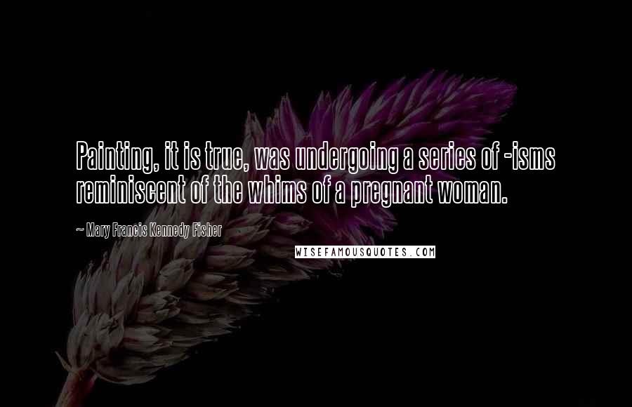 Mary Francis Kennedy Fisher Quotes: Painting, it is true, was undergoing a series of -isms reminiscent of the whims of a pregnant woman.