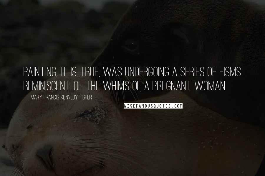 Mary Francis Kennedy Fisher Quotes: Painting, it is true, was undergoing a series of -isms reminiscent of the whims of a pregnant woman.