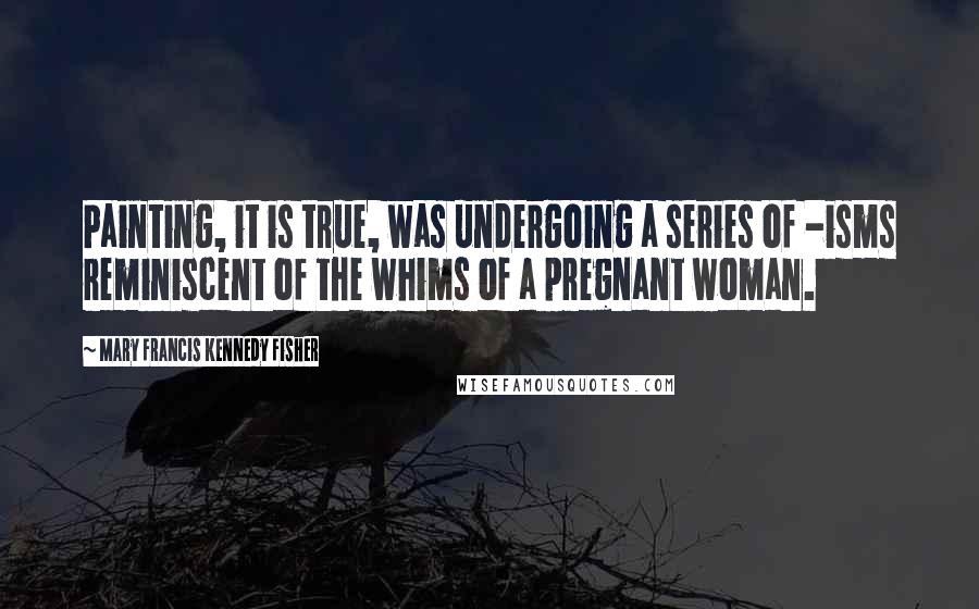 Mary Francis Kennedy Fisher Quotes: Painting, it is true, was undergoing a series of -isms reminiscent of the whims of a pregnant woman.