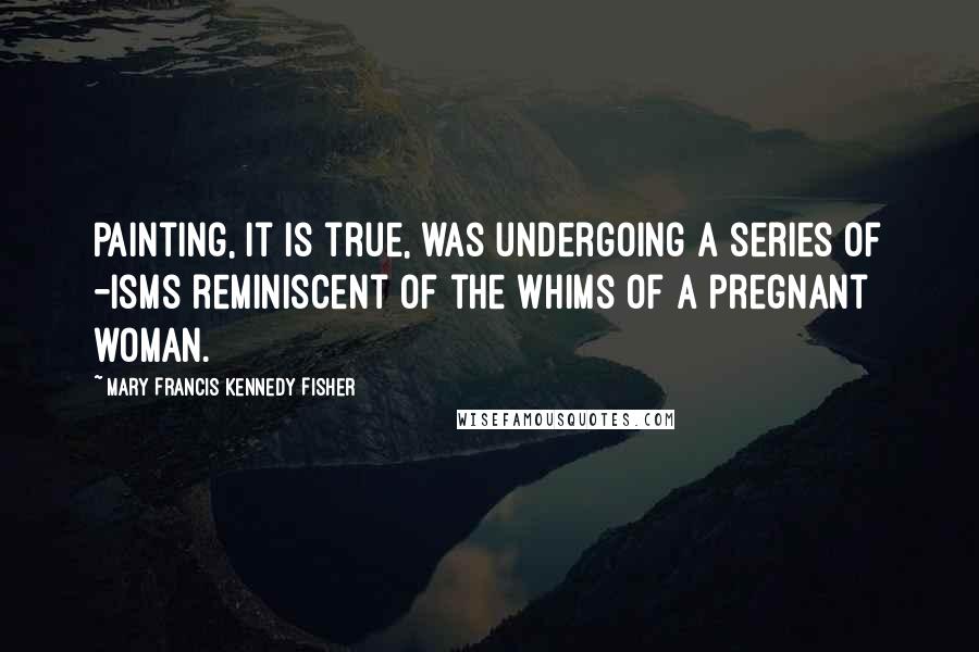 Mary Francis Kennedy Fisher Quotes: Painting, it is true, was undergoing a series of -isms reminiscent of the whims of a pregnant woman.