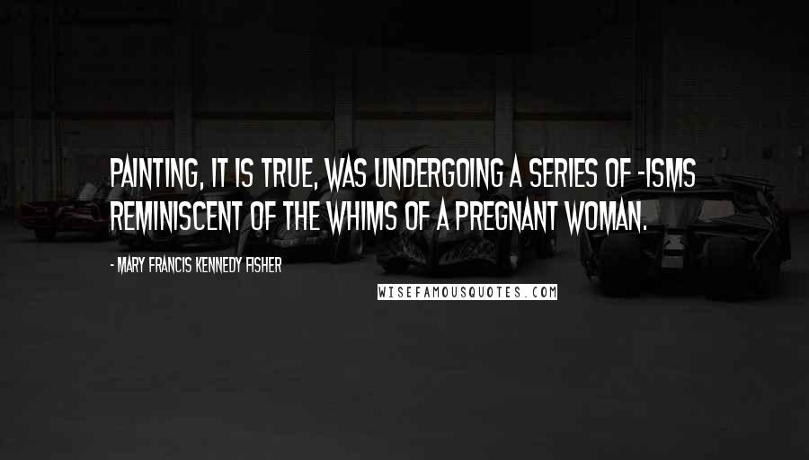 Mary Francis Kennedy Fisher Quotes: Painting, it is true, was undergoing a series of -isms reminiscent of the whims of a pregnant woman.