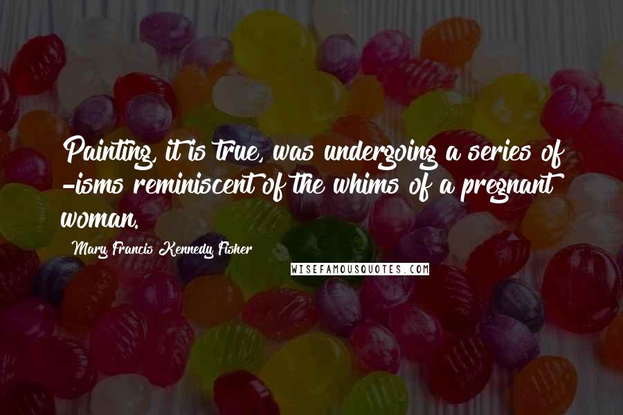 Mary Francis Kennedy Fisher Quotes: Painting, it is true, was undergoing a series of -isms reminiscent of the whims of a pregnant woman.