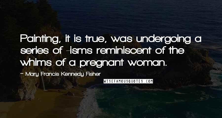 Mary Francis Kennedy Fisher Quotes: Painting, it is true, was undergoing a series of -isms reminiscent of the whims of a pregnant woman.