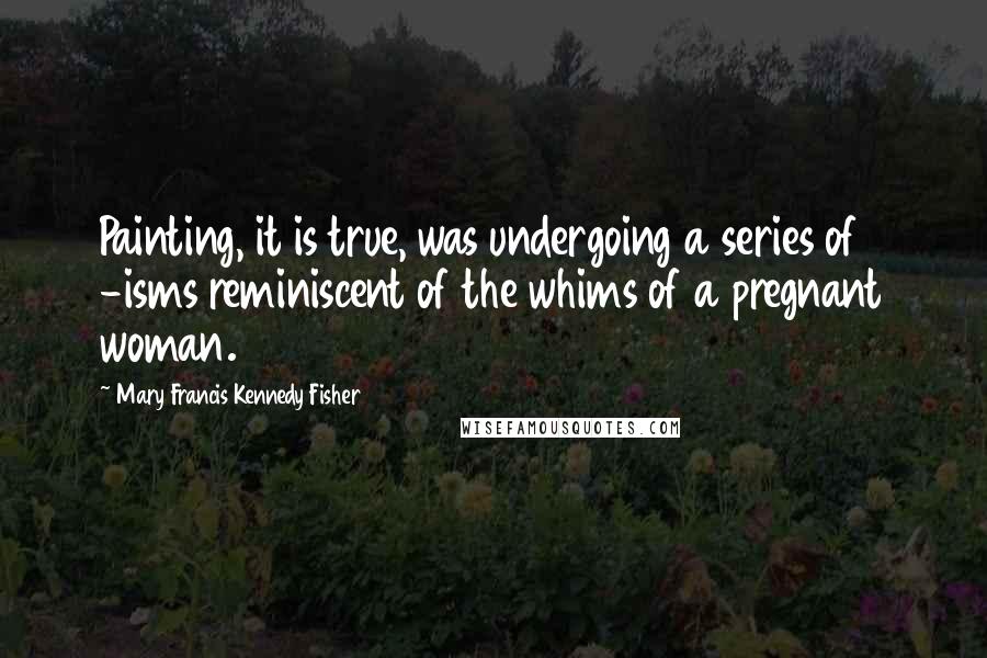 Mary Francis Kennedy Fisher Quotes: Painting, it is true, was undergoing a series of -isms reminiscent of the whims of a pregnant woman.