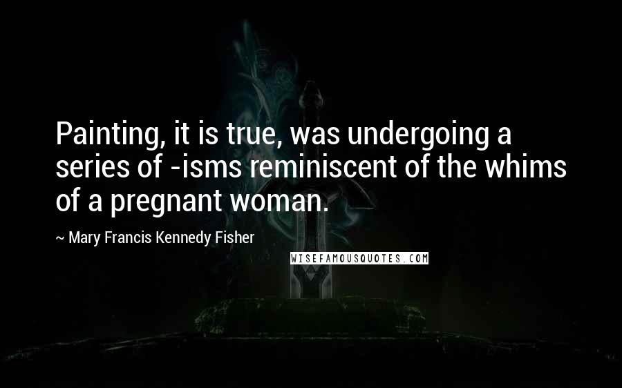 Mary Francis Kennedy Fisher Quotes: Painting, it is true, was undergoing a series of -isms reminiscent of the whims of a pregnant woman.