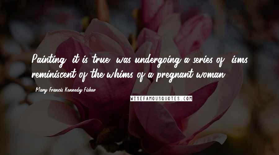 Mary Francis Kennedy Fisher Quotes: Painting, it is true, was undergoing a series of -isms reminiscent of the whims of a pregnant woman.