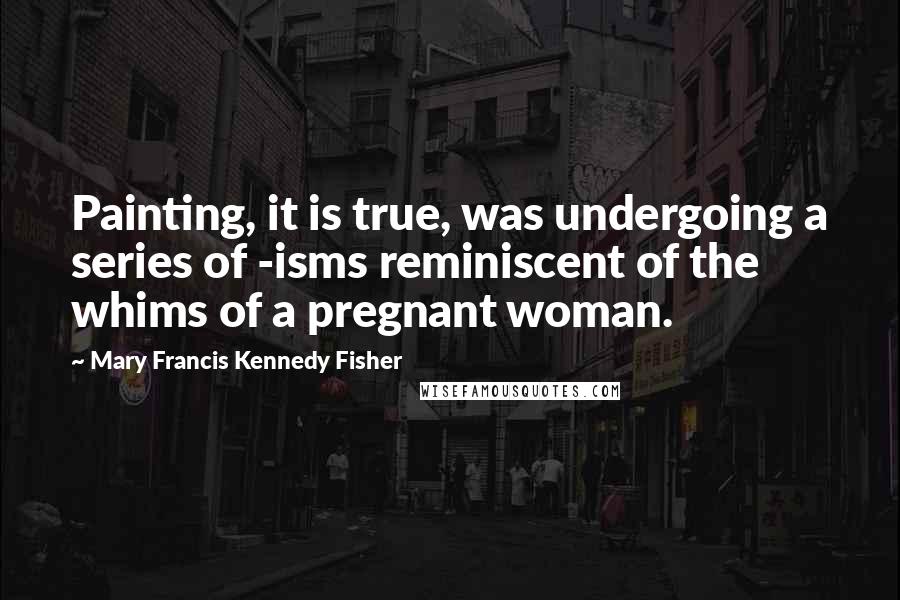 Mary Francis Kennedy Fisher Quotes: Painting, it is true, was undergoing a series of -isms reminiscent of the whims of a pregnant woman.