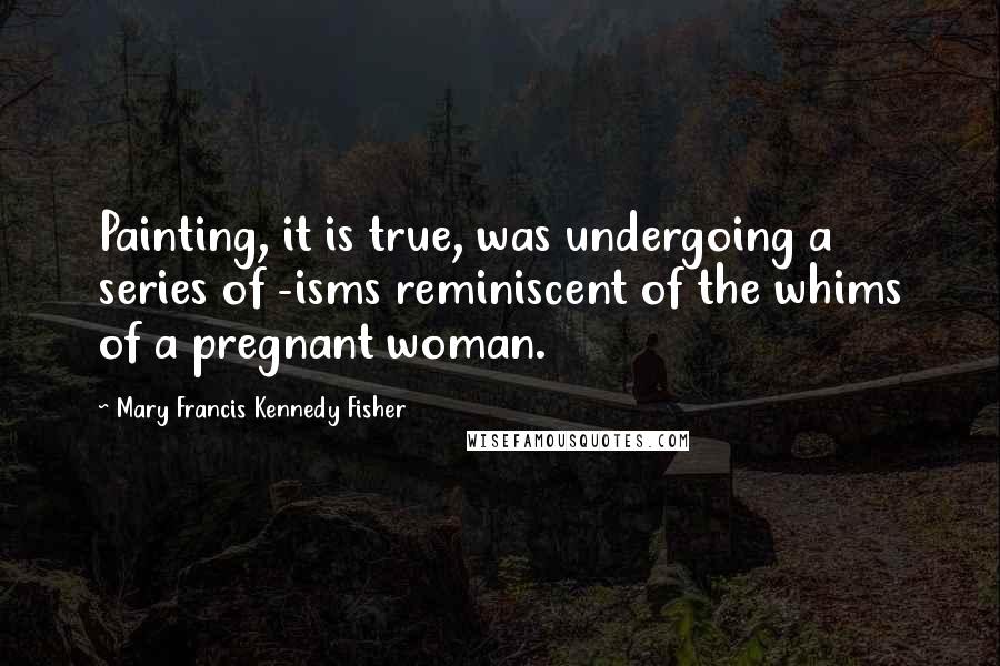 Mary Francis Kennedy Fisher Quotes: Painting, it is true, was undergoing a series of -isms reminiscent of the whims of a pregnant woman.