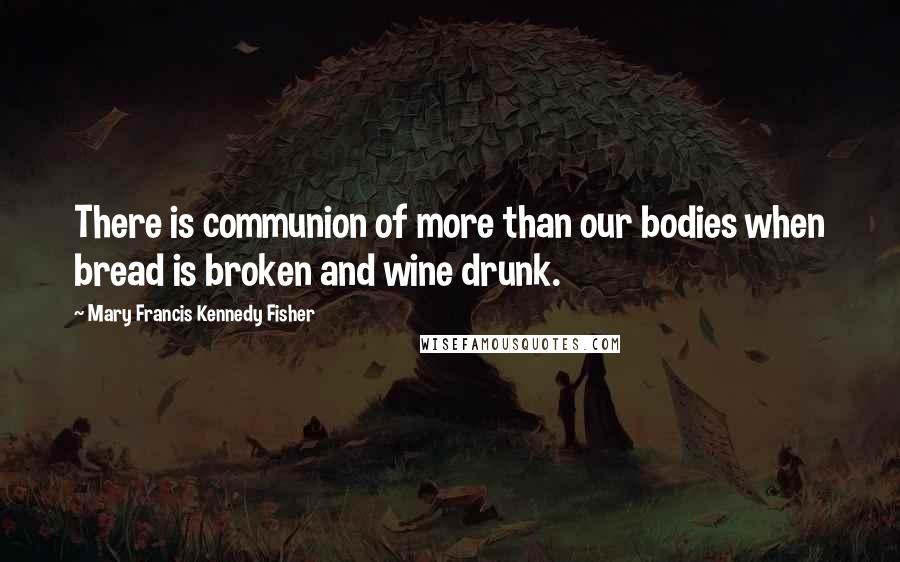 Mary Francis Kennedy Fisher Quotes: There is communion of more than our bodies when bread is broken and wine drunk.