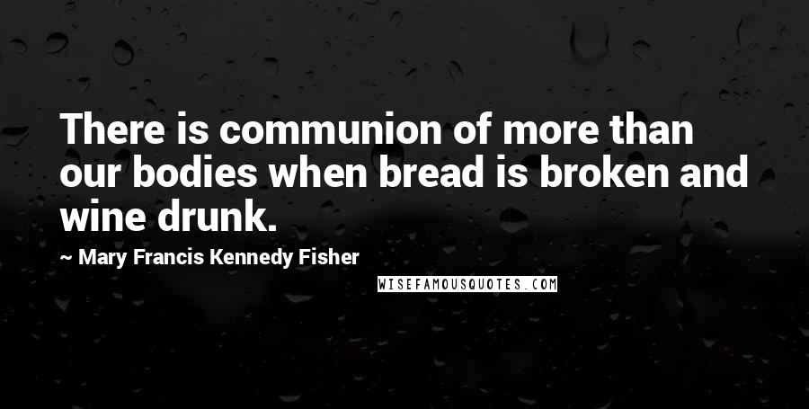 Mary Francis Kennedy Fisher Quotes: There is communion of more than our bodies when bread is broken and wine drunk.