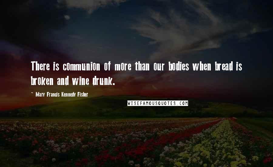 Mary Francis Kennedy Fisher Quotes: There is communion of more than our bodies when bread is broken and wine drunk.