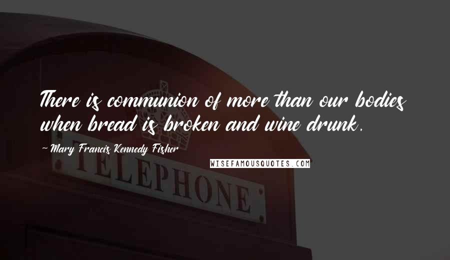 Mary Francis Kennedy Fisher Quotes: There is communion of more than our bodies when bread is broken and wine drunk.