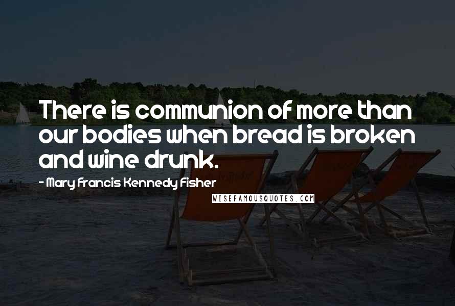 Mary Francis Kennedy Fisher Quotes: There is communion of more than our bodies when bread is broken and wine drunk.