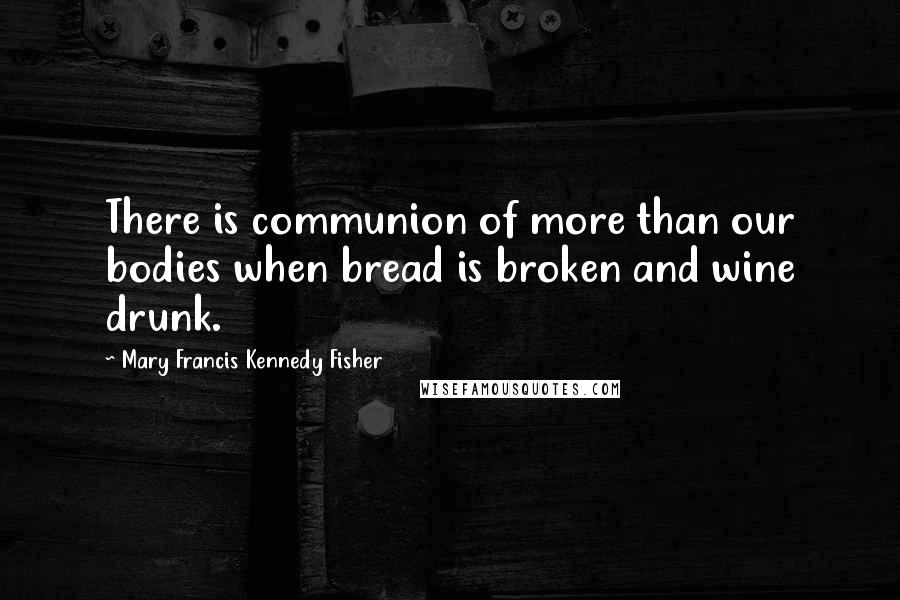 Mary Francis Kennedy Fisher Quotes: There is communion of more than our bodies when bread is broken and wine drunk.