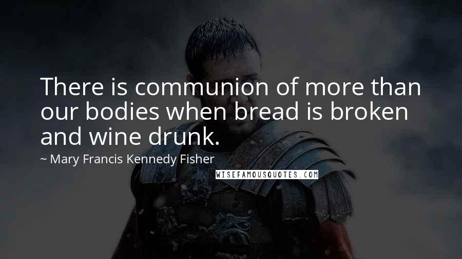 Mary Francis Kennedy Fisher Quotes: There is communion of more than our bodies when bread is broken and wine drunk.