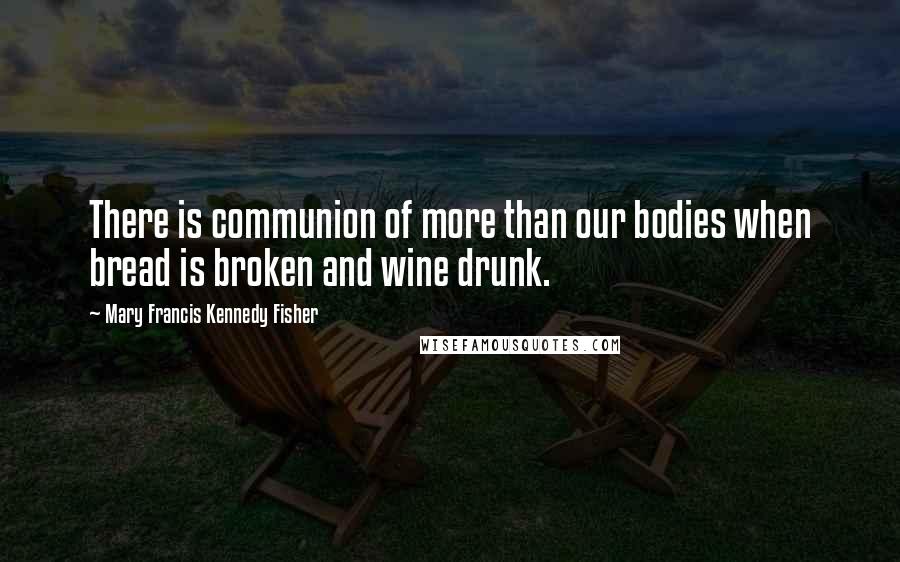 Mary Francis Kennedy Fisher Quotes: There is communion of more than our bodies when bread is broken and wine drunk.