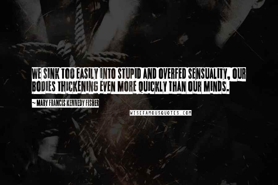 Mary Francis Kennedy Fisher Quotes: We sink too easily into stupid and overfed sensuality, our bodies thickening even more quickly than our minds.