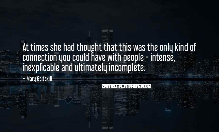 Mary Gaitskill Quotes: At times she had thought that this was the only kind of connection you could have with people - intense, inexplicable and ultimately incomplete.