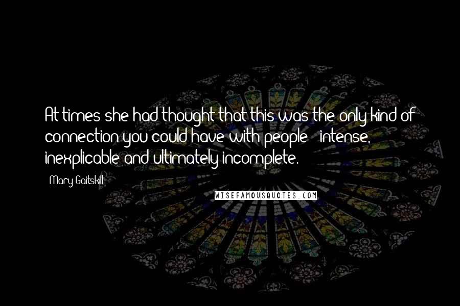 Mary Gaitskill Quotes: At times she had thought that this was the only kind of connection you could have with people - intense, inexplicable and ultimately incomplete.