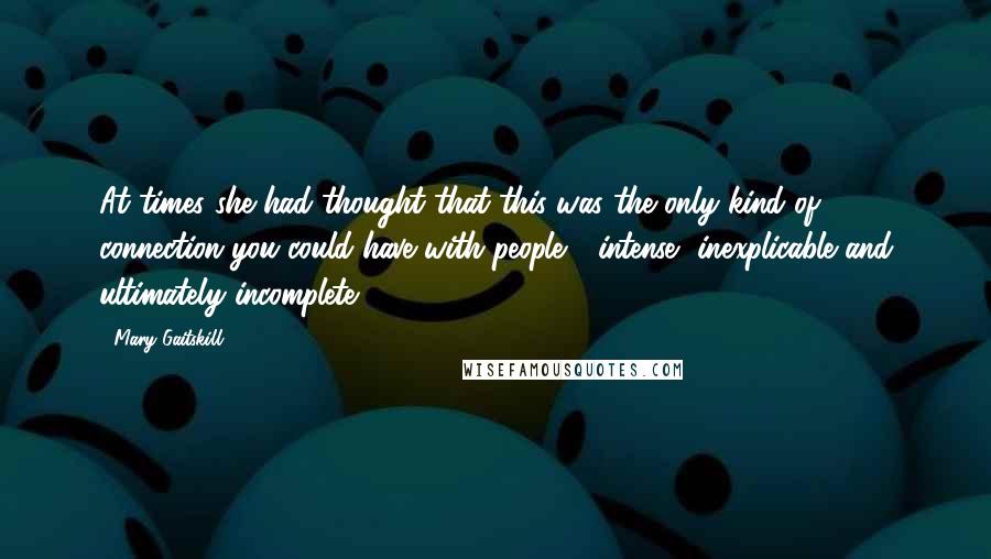 Mary Gaitskill Quotes: At times she had thought that this was the only kind of connection you could have with people - intense, inexplicable and ultimately incomplete.