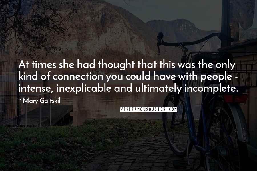 Mary Gaitskill Quotes: At times she had thought that this was the only kind of connection you could have with people - intense, inexplicable and ultimately incomplete.