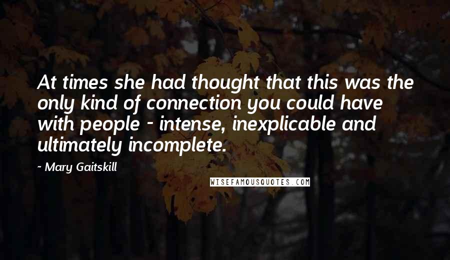 Mary Gaitskill Quotes: At times she had thought that this was the only kind of connection you could have with people - intense, inexplicable and ultimately incomplete.