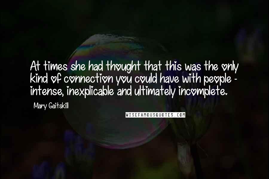 Mary Gaitskill Quotes: At times she had thought that this was the only kind of connection you could have with people - intense, inexplicable and ultimately incomplete.