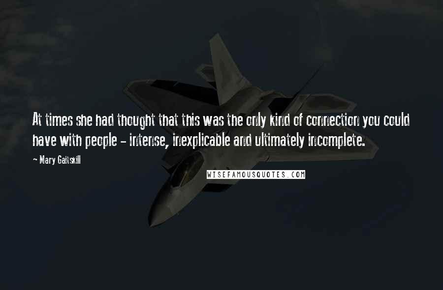Mary Gaitskill Quotes: At times she had thought that this was the only kind of connection you could have with people - intense, inexplicable and ultimately incomplete.