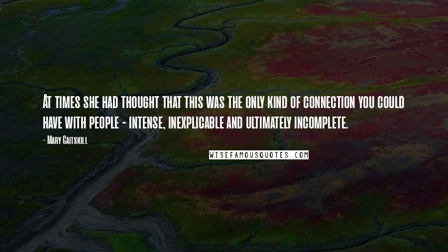 Mary Gaitskill Quotes: At times she had thought that this was the only kind of connection you could have with people - intense, inexplicable and ultimately incomplete.