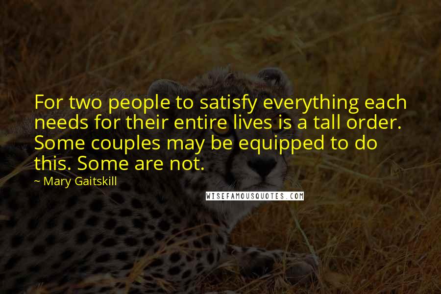 Mary Gaitskill Quotes: For two people to satisfy everything each needs for their entire lives is a tall order. Some couples may be equipped to do this. Some are not.