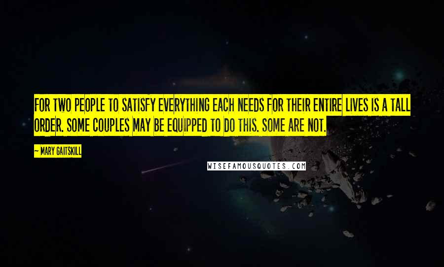 Mary Gaitskill Quotes: For two people to satisfy everything each needs for their entire lives is a tall order. Some couples may be equipped to do this. Some are not.