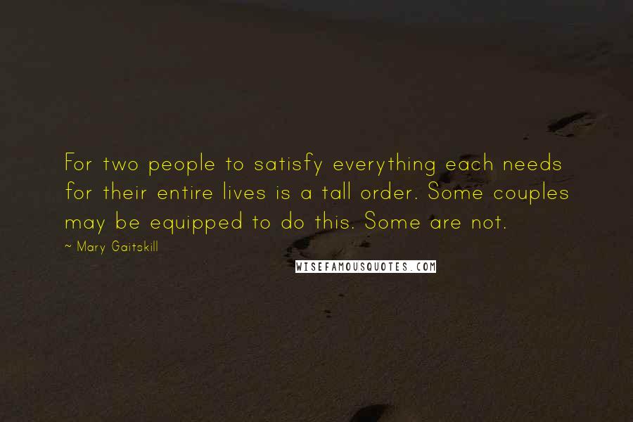 Mary Gaitskill Quotes: For two people to satisfy everything each needs for their entire lives is a tall order. Some couples may be equipped to do this. Some are not.