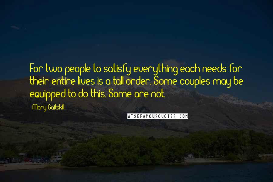 Mary Gaitskill Quotes: For two people to satisfy everything each needs for their entire lives is a tall order. Some couples may be equipped to do this. Some are not.