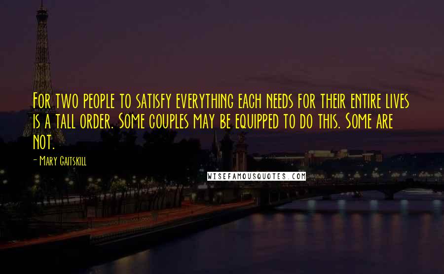 Mary Gaitskill Quotes: For two people to satisfy everything each needs for their entire lives is a tall order. Some couples may be equipped to do this. Some are not.